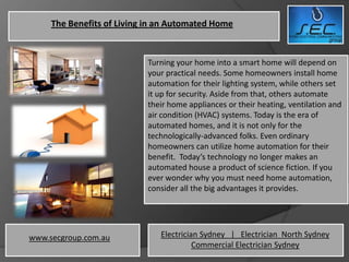 The Benefits of Living in an Automated Home


                           Turning your home into a smart home will depend on
                           your practical needs. Some homeowners install home
                           automation for their lighting system, while others set
                           it up for security. Aside from that, others automate
                           their home appliances or their heating, ventilation and
                           air condition (HVAC) systems. Today is the era of
                           automated homes, and it is not only for the
                           technologically-advanced folks. Even ordinary
                           homeowners can utilize home automation for their
                           benefit. Today’s technology no longer makes an
                           automated house a product of science fiction. If you
                           ever wonder why you must need home automation,
                           consider all the big advantages it provides.




www.secgroup.com.au           Electrician Sydney | Electrician North Sydney
                                        Commercial Electrician Sydney
 