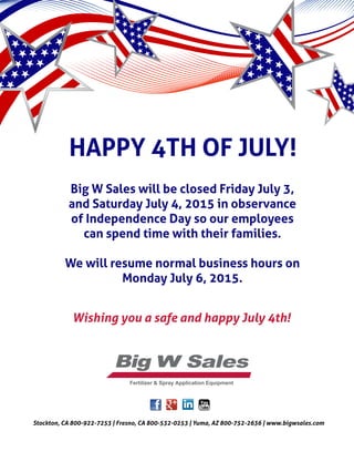 HAPPY 4TH OF JULY!
Big W Sales will be closed Friday July 3,
and Saturday July 4, 2015 in observance
of Independence Day so our employees
can spend time with their families.
We will resume normal business hours on
Monday July 6, 2015.
Fertilizer & Spray Application Equipment
Wishing you a safe and happy July 4th!
Stockton, CA 800-922-7253 | Fresno, CA 800-532-0253 | Yuma, AZ 800-752-2636 | www.bigwsales.com
 