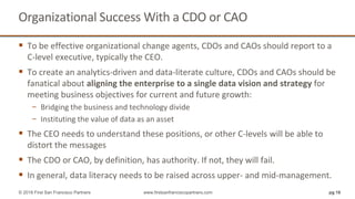 Organizational Success With a CDO or CAO
 To be effective organizational change agents, CDOs and CAOs should report to a
C-level executive, typically the CEO.
 To create an analytics-driven and data-literate culture, CDOs and CAOs should be
fanatical about aligning the enterprise to a single data vision and strategy for
meeting business objectives for current and future growth:
− Bridging the business and technology divide
− Instituting the value of data as an asset
 The CEO needs to understand these positions, or other C-levels will be able to
distort the messages
 The CDO or CAO, by definition, has authority. If not, they will fail.
 In general, data literacy needs to be raised across upper- and mid-management.
pg 16© 2018 First San Francisco Partners www.firstsanfranciscopartners.com
 