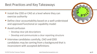 Best Practices and Key Takeaways
 Install the CDO or CAO at a level where they can
exercise authority
 Define clear accountability based on a well-understood
and approved functional or capability model
 Avoid confusion
− Develop clear job descriptions
− Develop and communicate a clear reporting structure
 Interview candidates carefully, CAO and CDO
candidates may be coming from a background that is
inconsistent with accepted definitions
pg 18© 2018 First San Francisco Partners www.firstsanfranciscopartners.com
 