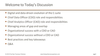 Welcome to Today’s Discussion
 Digital and data-driven evolution of the C-suite
 Chief Data Officer (CDO) role and responsibilities
 Chief Analytics Officer (CAO) role and responsibilities
 Managing areas of gap and overlap
 Organizational success with a CDO or CAO
 Organizational success without a CDO or CAO
 Best practices and key takeaways
 Q&A
pg 2© 2018 First San Francisco Partners www.firstsanfranciscopartners.com
 