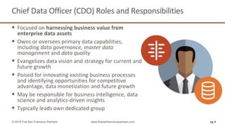 Chief Data Officer (CDO) Roles and Responsibilities
 Focused on harnessing business value from
enterprise data assets
 Owns or oversees primary data capabilities,
including data governance, master data
management and data quality
 Evangelizes data vision and strategy for current and
future growth
 Poised for innovating existing business processes
and identifying opportunities for competitive
advantage, data monetization and future growth
 May be responsible for business intelligence, data
science and analytics-driven insights
 Typically leads own dedicated group
pg 4© 2018 First San Francisco Partners www.firstsanfranciscopartners.com
 