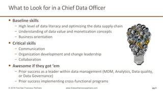 What to Look for in a Chief Data Officer
 Baseline skills
− High level of data literacy and optimizing the data supply chain
− Understanding of data value and monetization concepts
− Business orientation
 Critical skills
− Communication
− Organization development and change leadership
− Collaboration
 Awesome if they got ‘em
− Prior success as a leader within data management (MDM, Analytics, Data quality,
or Data Governance)
− Prior success implementing cross-functional programs
pg 5© 2018 First San Francisco Partners www.firstsanfranciscopartners.com
 