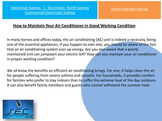 Electrician Sydney | Electrician North Sydney                  www.secgroup.com.au
            Commercial Electrician Sydney


   How to Maintain Your Air Conditioner in Good Working Condition


In many homes and offices today, the air conditioning (AC) unit is indeed a necessity, being
one of the essential appliances. If you happen to own one, you should be aware of the fact
that an air conditioning system uses up energy. Are you also aware that a poorly
maintained unit can jumpstart your electric bill? How can you maintain your air conditioner
in proper working condition?

We all know the benefits an efficient air conditioning brings. For one, it helps clean the air
for people suffering from severe asthma and sinusitis. For households, it provides comfort
for families who prefer to stay indoors than to suffer the extreme heat of the day outdoors.
It can also benefit family members and guests who cannot withstand the summer heat.
 