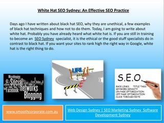 White Hat SEO Sydney: An Effective SEO Practice

 Days ago I have written about black hat SEO, why they are unethical, a few examples
 of black hat techniques and how not to do them. Today, I am going to write about
 white hat. Probably you have already heard what white hat is. If you are still in training
 to become an SEO Sydney specialist, it is the ethical or the good stuff specialists do in
 contrast to black hat. If you want your sites to rank high the right way in Google, white
 hat is the right thing to do.




www.smoothcorporate.com.au           Web Design Sydney | SEO Marketing Sydney Software
                                                   Development Sydney
 