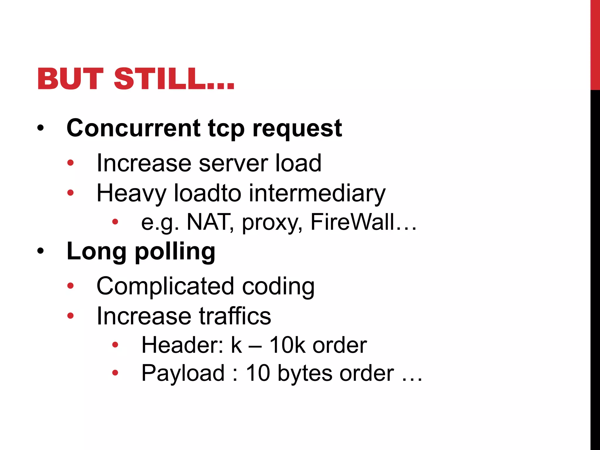 BUT STILL… • Concurrent tcp request • Increase server load • Heavy loadto intermediary • e.g. NAT, proxy, FireWall… • Long polling • Complicated coding • Increase traffics • Header: k – 10k order • Payload : 10 bytes order … 
