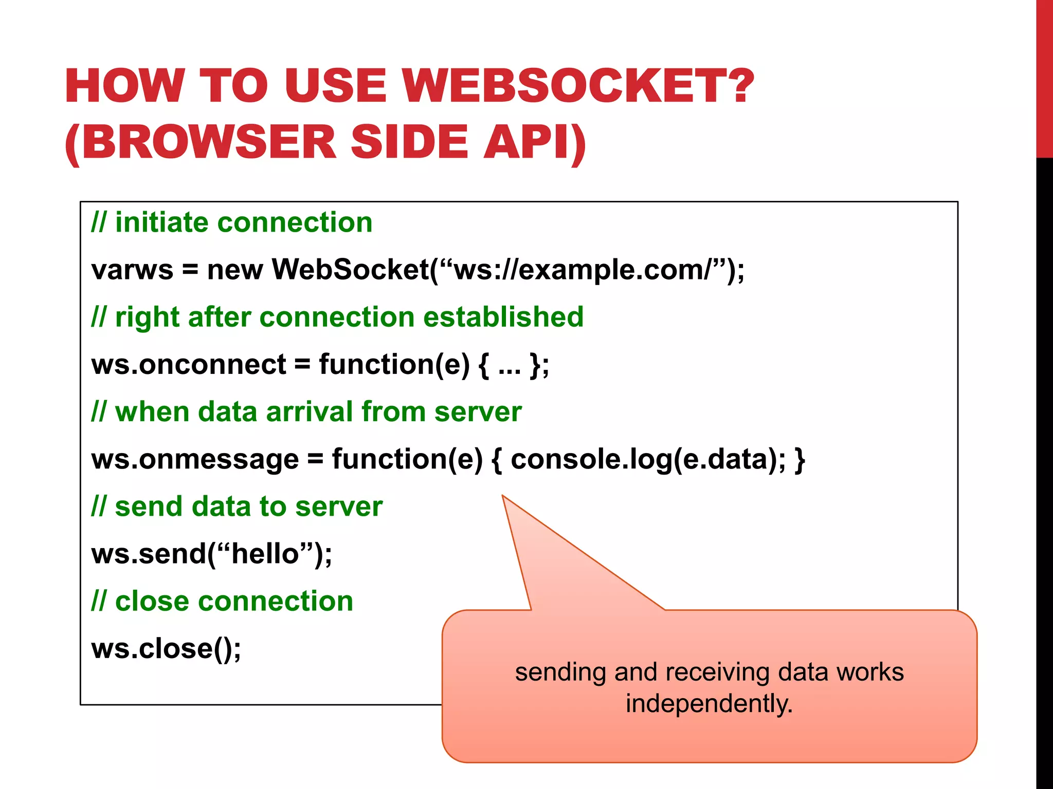 HOW TO USE WEBSOCKET? (BROWSER SIDE API) // initiate connection varws = new WebSocket(“ws://example.com/”); // right after connection established ws.onconnect = function(e) { ... }; // when data arrival from server ws.onmessage = function(e) { console.log(e.data); } // send data to server ws.send(“hello”); // close connection ws.close(); sending and receiving data works independently. 