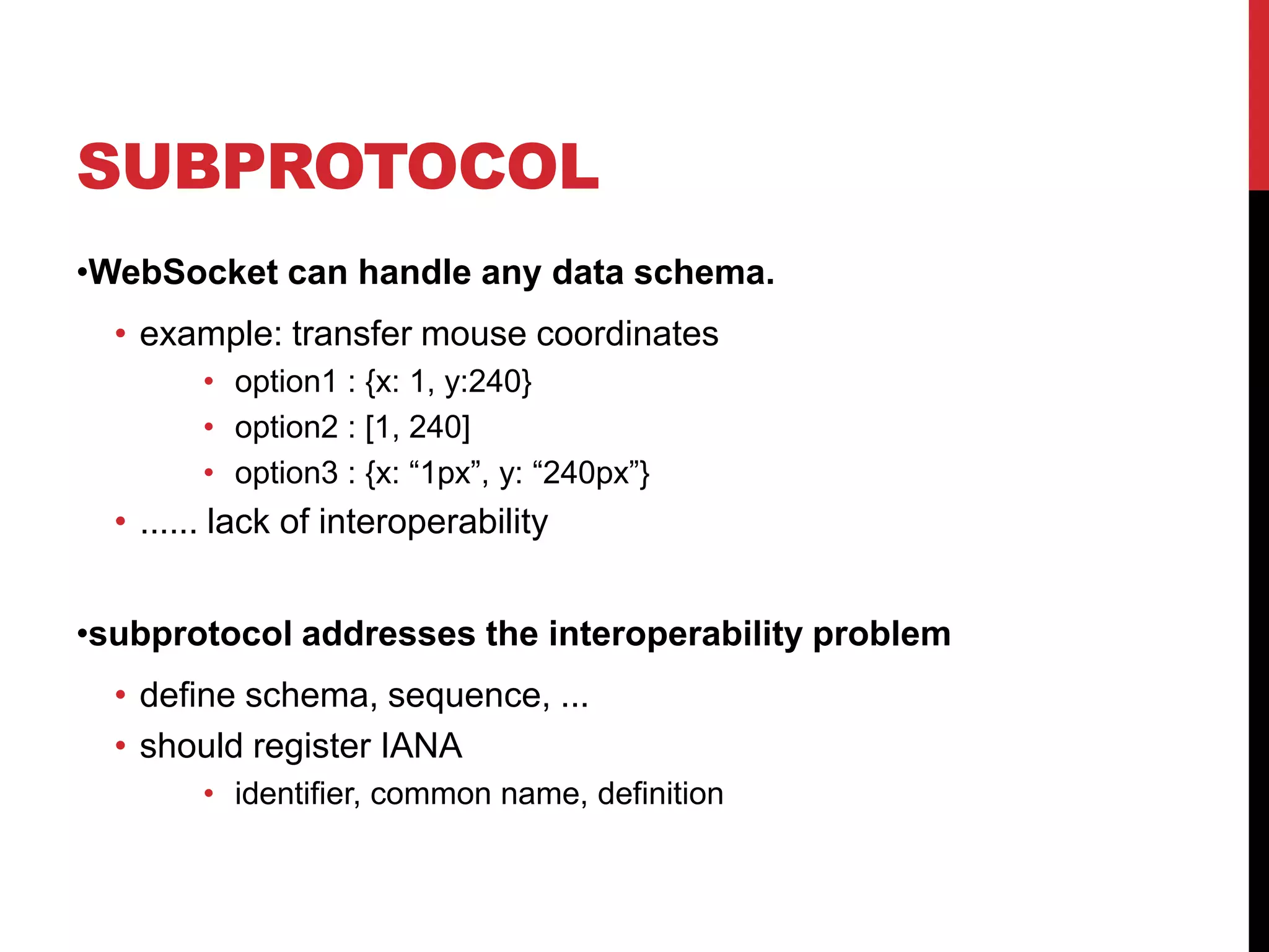 SUBPROTOCOL •WebSocket can handle any data schema. • example: transfer mouse coordinates • option1 : {x: 1, y:240} • option2 : [1, 240] • option3 : {x: “1px”, y: “240px”} • ...... lack of interoperability •subprotocol addresses the interoperability problem • define schema, sequence, ... • should register IANA • identifier, common name, definition 
