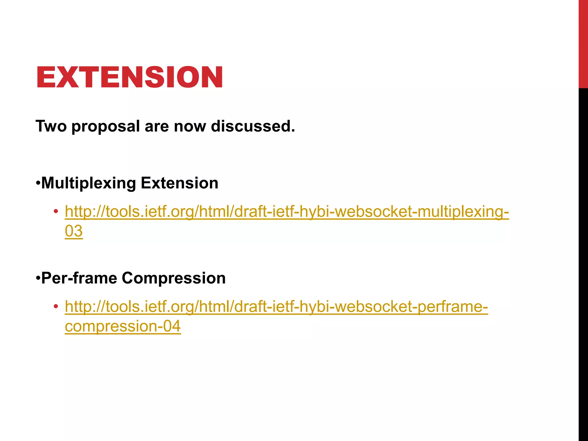 EXTENSION Two proposal are now discussed. •Multiplexing Extension • http://tools.ietf.org/html/draft-ietf-hybi-websocket-multiplexing- 03 •Per-frame Compression • http://tools.ietf.org/html/draft-ietf-hybi-websocket-perframe- compression-04 