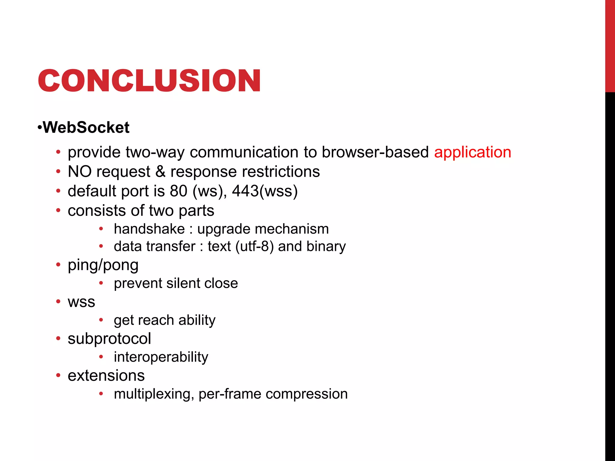 CONCLUSION •WebSocket • provide two-way communication to browser-based application • NO request & response restrictions • default port is 80 (ws), 443(wss) • consists of two parts • handshake : upgrade mechanism • data transfer : text (utf-8) and binary • ping/pong • prevent silent close • wss • get reach ability • subprotocol • interoperability • extensions • multiplexing, per-frame compression 