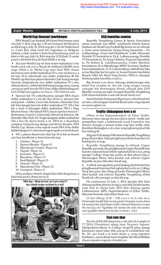 Zopâr Weekly REPUBLIC VENGTHLANGBRANCHY.M.A 6 July, 2014
Phek 3
GSA lawmthu sawina
Republic Vengthlang Games & Sports Association
chuan sumtuak nan MSSC remtihnain Hawla Indoor
Stadium-ah World Cup Football Big Screen-in an chhuah
a, hemi atana hmanraw hrang hrang hmantirtu – Pu
Lalthandinga, Zonet Sub-Distributor; Cable thlunsaka
Portable TV hmantirtu te, Pu K. Lalhmunsanga; Portable
TV hmantirtu te, Pu Anup Chhetry; Projector hmantirtu
te, Pu Robert K. Lalchhuanawma; Coffee Machine
hmantirtu te, Pu Laltlanthanga, MSSC Secretary; Stadium
hman phalsaktu te, Tv. B. Lalzawmliana; inkhelh kar laka
en tur film thar ber ber petu te, Sound System hawhtirtu
Branch YMA leh Mual Veng Section YMA-te chungah
thinlung takin lawmthu a sawi a.
Big Screen-a an show chhunga hahnemngai taka
ticket leia ensaktu te, tha leh zung sengtu zawng
zawngte leh tlawmngaia thawk chhuak hin GSA
Member zawng zawngte chungah Republic Vengthlang
GSA chuan lawmthu a sawi tak meuh meuh a ni.
Semi Final leh Final pawh Big Screen-a tihchhuah leh
an tum a, tlawmngaia ensak leh heuh turin veng mipuite
an sawm nghal a ni.
Traffic tihdanglam hret a ni
Office of the Superintendent of Police Traffic,
Mizoram hnen aanga thu kan dawn danin –traffic jam
pumpelhna turin a kaihhnawih Local Council-te nen
inrawn chungin a hnuaia tarlan ang hian traffic rules
henkhat tihdanglam a ni a, kan veng nghawng deuh bik
han tarlang ila.
Zingdar 8:30aanga9:00inkarah RepublicVengthlang
pêng (Pastor Qtrs. hlui) pênghuama lirthei kual dan tur
hetiang hi a ni ang–
1. Republic Vengthlang aanga lo chhuak, Upper
Republic pan turtechupênghuamahUpper Republiclam
hawiin veilamah kual chhoh nghal phal loh a ni a, pêng
aangin College Veng lam panin an tlan phawt ang a,
Hmawngkai Motor silna kualah zuk inherin Upper
Republic an pan chho thei chauh ang.
2. Achhukzawnga tlantepawhhetiang deuh bawkhian
pênghuamah hian kual luh nghal phal a ni lo va, College
Veng lam pana tlan tlang phawtin Hmawngkai Motor
silna kualah zuk inherin Republic Vengthlang (Field
Road)-ah a lêt zawngin an tlan lût ang.
He ruahmanna hi July 1, 2014 aangin thla khat
chhung enchhin phawt aniang a,sawiduhnei leh rawtna
siam duh te chuan July, 2014 thla chhung ngeiin
Lallianmawia, MPS, Superintendent of Police Traffic,
Mizoram hnenah ziaka thlen theih a ni.
[A hun chhung (8:30 – 9:00 a.m.) a rei lo viau na a,
Hmawngkaikualah hian turning point a hranpaa a awm chuan
loh avangin khu laiah khuan lirthei inhnawk khawmin a ti-jam
tho mai ang em? Ngaihdan leh rawtna ha neite tan awmze
neia ngaihdan thawh hun lai tak a ni âwm e –Ed.]
Taxi rate thar
Tun lai oil leh thil dang man a san tak zel avangin ni
7.7.2014 (Thawhan) aang hian Treasury Square/
Sikulpuikawn/Bazar to College Veng/ITI pêng aanga
Ruotmawi stand inkar thla zawng hi contribution rate
Rs. 25/- per head a ni tawh dawn a, veng mipuiten
hrethiama,zawm heuhturin VenghluiTaxi StandWelfare
chuan mipuite a ngenin a hriattir a ni.
World Cup thunawi lawrkhawm
FIFA World Cup Football 2014 Semi Final hmasa zawk
chu July 9, 2014 zing dar 1:30-ah Germany leh Brazil-in
an khel ang a, July 10, 2014 zing dar 1:30-ah Netherland
vs. Costa Rica chak zawk leh Argentina vs. Belgium
inkhela a chak zawkte’n Semi final hnuhnung zawk an
khel ve leh ang. July 14, 2014 zing dar 12:30 (July 13 zanlai
pawh a tih theih tho)-ah Final khelh a ni ang.
 Tun um World Cup-ah hian ticket maktaduai 3 chu
hralh zawh vek a ni a, Brazil-ah mikhual 6,00,000 awm
anga chhût a ni. World Cup atan hian FIFA chuan
lawmman atan dollar maktaduai 576 a sem ral dawn a, a
tel ram 32-te inbuatsaih nan dollar maktaduai 48 leh
World Cup khel tura player thawhtu Club hrang hrangte
hnenah zângnadawm nan dollar maktaduai 70 a sem
chhuakdawn a, chhiah lehthilhrang hranga sensozawng
zawng an paih hnuah FIFA hian dollar tluklehdingawn
2.61 la hlêp tura ngaih a ni (Source : FIFA Statista.com).
 Sponsor leh TV-a tihchhuahna aangin FIFA chuan
dollar maktaduai 4 a hui lût thei dawn a, sponsor lian
zual paruk – Adidas, Coca Cola, Emirates, Hyundai, Sony
leh Visa aangin kum tin dollar maktaduai 177.125 a hui
lût a, kum 4 chhungin dollar maktaduai 708.5 a tling
khawm hman. Hei bakah FIFA chuan sponsor tenau 8 –
Budweiser, Castrol, Continental, Johnson & Johnson, Mc
Donalds, May Park, Oi, Yingli aangtein dollar maktaduai
524 a hui lût dawn bawk a ni. FIFA-in a thawhpui
company hrang hrang aanga sum lût tur hisapin, 2018
World Cup, Russia rama nghah turah FIFA hian dollar
tluklehdingawn 5 a hui dawnngeia ngaiha ni tawh bawk.
 WC-a player thawh tam club Top 10-te leh an thawh
zat i han hmelhriat ve hrim hrim teh ang–
1. Chelsea : Player 16
2. Bayern Munich : Player 15
3. Manchester United : Player 14
3. Napoli : Player 14
5. Juventus : Player 13
5. Barcelona : Player 13
5. Real Madrid : Player 13
8. Arsenal : Player 12
8. Manchester City : Player 12
10. Liverpool : Player 11
Heta an player thawh zingah hian club danga loan-a
khel mek pawh chhiar tel an ni.
YMA Day : ‘Mute lei hrut’ an ti em ni kha??
kan chhaih hniam ve thiam fu a nia!!
Chawngkhum dan tlang huat loh...
Generated by Foxit PDF Creator © Foxit Software
http://www.foxitsoftware.com For evaluation only.
 