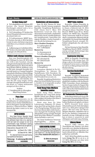 Zopâr Weekly REPUBLIC VENGTHLANGBRANCHY.M.A 6 July, 2014
Published by Republic Vengthlang Branch YMA Printed at L.R. Offset Copy – 550 A man : ` 100/-
OPENSCHOOL
Arvy Open School, Republic Veng
Primary School I-ah (Class X & XII) lut duh
tan admission hawn mek a ni a, seat kan
neih tam tawh loh avangin lut duh tan
hmanhmawh a ngai. Admission ti apiang
hnenah zirlaibua thlawninkan penghal zel.
Class kal hun: Zingdar 6:30- 8:15
Admission Fee (a) Class X: Rs. 1,500/-
(b)Class XII:Rs. 1,800/-
Tin, classkal hmanlo tanpawh kawng
kankawhhmuh theibawk e.
Ralsavunga K.Lalremsanga(MA,B.Ed)
9436156373 9436360898
(3-2)
Pass thar
Tv. H. Lalnunmawia s/o H.
Thanhuama & Lalchawimawii, FV
Section chuan Amity Global Business
School, Bangalore aangin Master of
Business Administration (MBA)
First-ah ha takin a rawn zo va, kan
lawmpui hle.
Field Veng Paho Welfare
lawmthu sawina
Field Veng Paho Welfare
hmalaknain kan veng Field aanga
Middle School pan thlakna kawng
chhe zualpui chu tunkar chho khan a
thawm hat hna thawh a ni.
Hemi atan hian Pu John
Lalremruata (Valpuia), FV chuan
stone dust Pick up trip hnih a thawh
a, Pu Thangchuanga, ITI chuan stone
dust man tlawm takin a leitir bawk a,
anni chungah leh hnatlanga thawk
chhuakhinzawng zawngte chungah
Field Veng Paho Welfare Committee
chuan lawmthu a sawi a ni.
Tin, hemi hnatlannaa hmanraw
theihnghilhte chuan Pu
Lalthawkliana hnenah lam tur a ni e.
MHIP Ruby Jubilee
Republic, Upper Republic &
Republic Vengthlang Branch MHIP-
te chuan a huhovin July 10, 2014
(Ningani) khian Republic Veng
Branch MHIP kum 40-na (Ruby
Jubilee) leh MHIP Day, Republic
Veng Community Hall-ah an lawm
dawn a,programme hlimawmtak tak
anbuatsaih a,hehunahhianRepublic
Vengthlang Branch atangin Nl.
Felista Lalngaihsaki chu solo dawn
bawk a ni.
He hun hmang tur hian Republic
Vengthlang Branch MHIP member
zawng zawngte hahnemngai taka
kal turin an insawm a ni.
Badminton-ah hmasawnna
June 30, 2014 ‘Remna Ni’ khan
sawrkar chawlh hmang angkaiin
Republic Vengthlang Badminton
Club chuan Gov’t. Mizo H/S
Badminton Court-ah One day
Tournamentanbuatsaih a,badminton
khelmi lehatuimi, memberhahnem
tak fuankhawmin, hmeichhia leh
mipain Doubles-a inelna buatsaih a
ni a. Result chu hetiang hi a ni–
Men’s Doubles Champion
Tv. Lalchangliana &
Pu C. Lalhriatpuia
RunnersUp
Tv. Zoremmawia &
Tv. Lalhruaitluanga
Women’s Doubles Champion
Nl. Lalruatpuii &
Nl. Lalmawizuali
RunnersUp
Pi Ramengmawii &
PiTlangkhumi
Lawmman (Medal) hi Pu R.L.
Thianghlima, Sr. Adviser, Pu
Vanlalhruaia, GSA President, Pu
Lalnuntluanga Tlomte, Basketball
Club President ten an sem a ni.
Republic Vengthlang Badminton
player-tenhmuhtheihin hmaansawn
a, member-te an angrualin an phur
tlang a, an entawn tlak hle.
In dam tlang em?
 Pu Lalnghilhlova s/o Lalzuia, MV
Section chu Synod Hospital,
Durtlangah enkawl mek a ni a,
ziaawm lam a pan mek zel.
 Pu F. Lalzamliana, FVSection chu
Aizawl Hospital & Research Centre-
ah enkawl mek a ni.
 Pi Lalchawimawii, MHIP Secy.,
FV Section chu July 4, 2014 tlai khan
Scooty-in suin; a lu hmun eng emaw
zatah hui a ni a, in lamah a inenkawl
mek a ni.
 Laltlannungas/o Lalrinliani(Ztu),
MV Section chu dam takin damdawi
in aangin a lo chhuak leh ta.
Chhiat tawh chunga lawmthu
Kan nau Ramtharnghaki (39)
w/o Chhinga (L), June 22, 2014 zing
dar 6:00-a min boralsan chung-
changah minbuaipuitu hen leh rual,
chhungkhat laina te, Branch & Mual
Veng Section YMA-te, Kohhran, veng
nu leh pate chungah lawmthu kan
sawi tak meuh va, a ruang Champhai
lamaphurhchhohnaaahmunthlenga
zuitu te, kuang mawi taka min thlah
liamtu Republic Vengthlang Branch
YMA chungah te, min lainattu, kan
tana tha leh zung sengtu zawng
zawngte chungah lawmthu kan sawi
tak meuh va. Lalpan malsawmin
awmpui zel che u rawh se.
In hian
C. Vanlalhmuaka te chhungkua
Mual Veng Section
Library News
Branch YMA Library chu
Thawhlehni leh Zirtawp zan khan
hawn leh a ni a, tlawhtu mi hahnem
tak awmin, lehkhabu eng emaw zat
hawh chhuah leh a ni. Member thar
pakhat kan neih belh.
Ni 8.7.2014 (Thawhleh) zan duty
turin Group No. IV te an ni a, ni
11.7.2014 (Zirtawp) zan duty turin
Group No. III te an ni ang.
Contractor tifel tep
MSSC-in Republic Vengthlanga
Taekwondo Hall cheng nuai 150
sênga a sak tur chu tender chhângtu
Contractor 8 zet an awm a, a thawktu
tur tak hi an thlang fel ep tawh niin
thu kan dawng.
Section Basketball
Tournament
Republic Vengthlang Basketball
Club-in Branch YMA-a YMA Section
hminga Basketball Tournament neih
phalna leh remtihna a dil chu Branch
YMA Committee chuan phalsakin,
Section huapa inelna hi August thla
chhungin Hawla Indoor Stadium-ah
neiha nihturthuClub hruaitutehnen
aangin thu dawn a ni.
NE Taekwondo Championship
India Hmarchhak pum huap NE
Taekwondo Championship 2014 chu
August 2014 laihawlah khian Hawla
Indoor Stadium-ah nghah a ni dawn
a. MATA hnuaiah hemi atana
inbuatsaihna pawh chak taka kalpui
mek a ni a. State pâwn aanga lo kal
player 300 rual zette chu Beraw
tlângah thlentirin, inkhelhna leh ei
leh in chu Stadium Compound-ah
buatsaih a ni ang.A thlengtu tur veng
kan ni dawn a, puanven lo sâwi
chhing an sauh sauh ang u hmiang.
LEXISDENTAL CLINIC
Lexis Dental Clinic chu Khiangte Drug
Centre, CivilHospital MainGateopposite-ah
kan insawn ta e. July thla chhunga inentir
man a Free, treatment 30% discount a ni
bawk e.
Dr.BillickALalrempuia
9862223492
Generated by Foxit PDF Creator © Foxit Software
http://www.foxitsoftware.com For evaluation only.
 