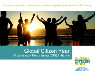 Preparing a generation of Americans to address the global challenges of the 21st century. Global Citizen Year Organizing – Fundraising (OFI) Initiative 