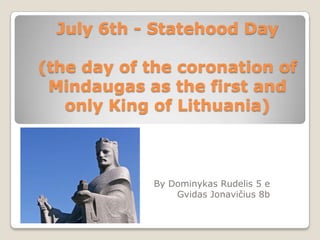 July 6th - Statehood Day

(the day of the coronation of
 Mindaugas as the first and
   only King of Lithuania)



            By Dominykas Rudelis 5 e
                Gvidas Jonavičius 8b
 