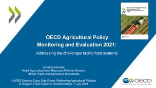 OECD Agricultural Policy
Monitoring and Evaluation 2021:
Addressing the challenges facing food systems
Jonathan Brooks
Head, Agricultural and Resource Policies Division
OECD Trade and Agriculture Directorate
UNFSS Science Days Side Event: Reforming Agricultural Policies
to Support Food Systems Transformation, 7 July 2021
 