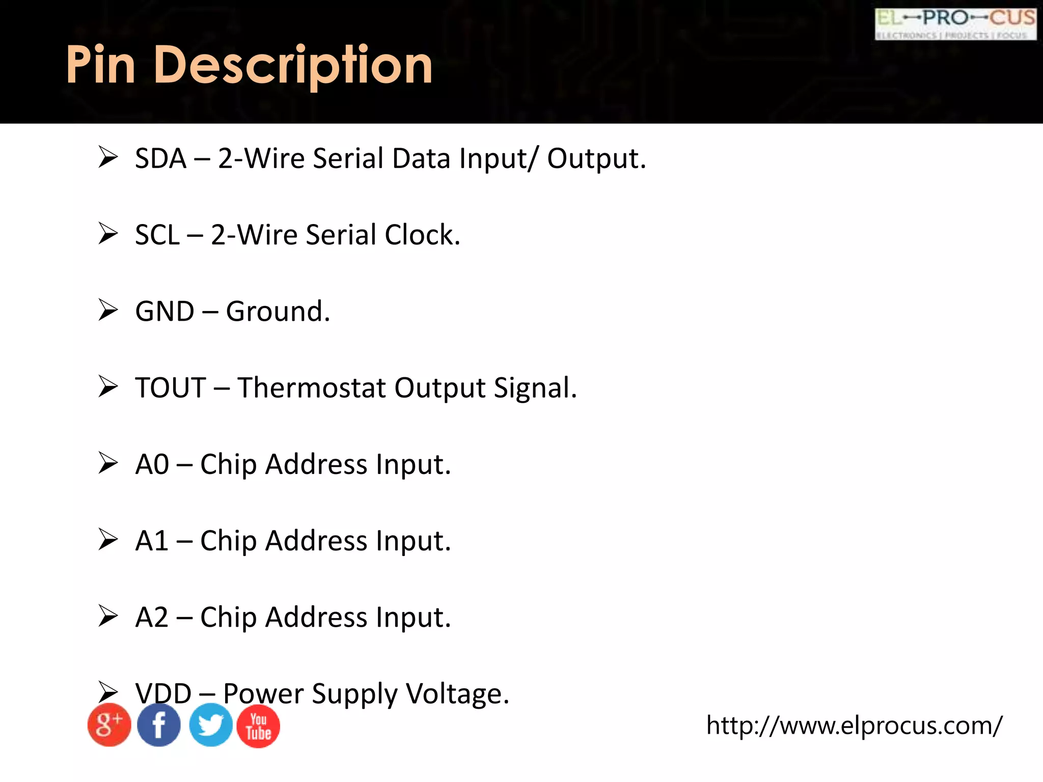 http://www.elprocus.com/
Pin Description
 SDA – 2-Wire Serial Data Input/ Output.
 SCL – 2-Wire Serial Clock.
 GND – Ground.
 TOUT – Thermostat Output Signal.
 A0 – Chip Address Input.
 A1 – Chip Address Input.
 A2 – Chip Address Input.
 VDD – Power Supply Voltage.
 