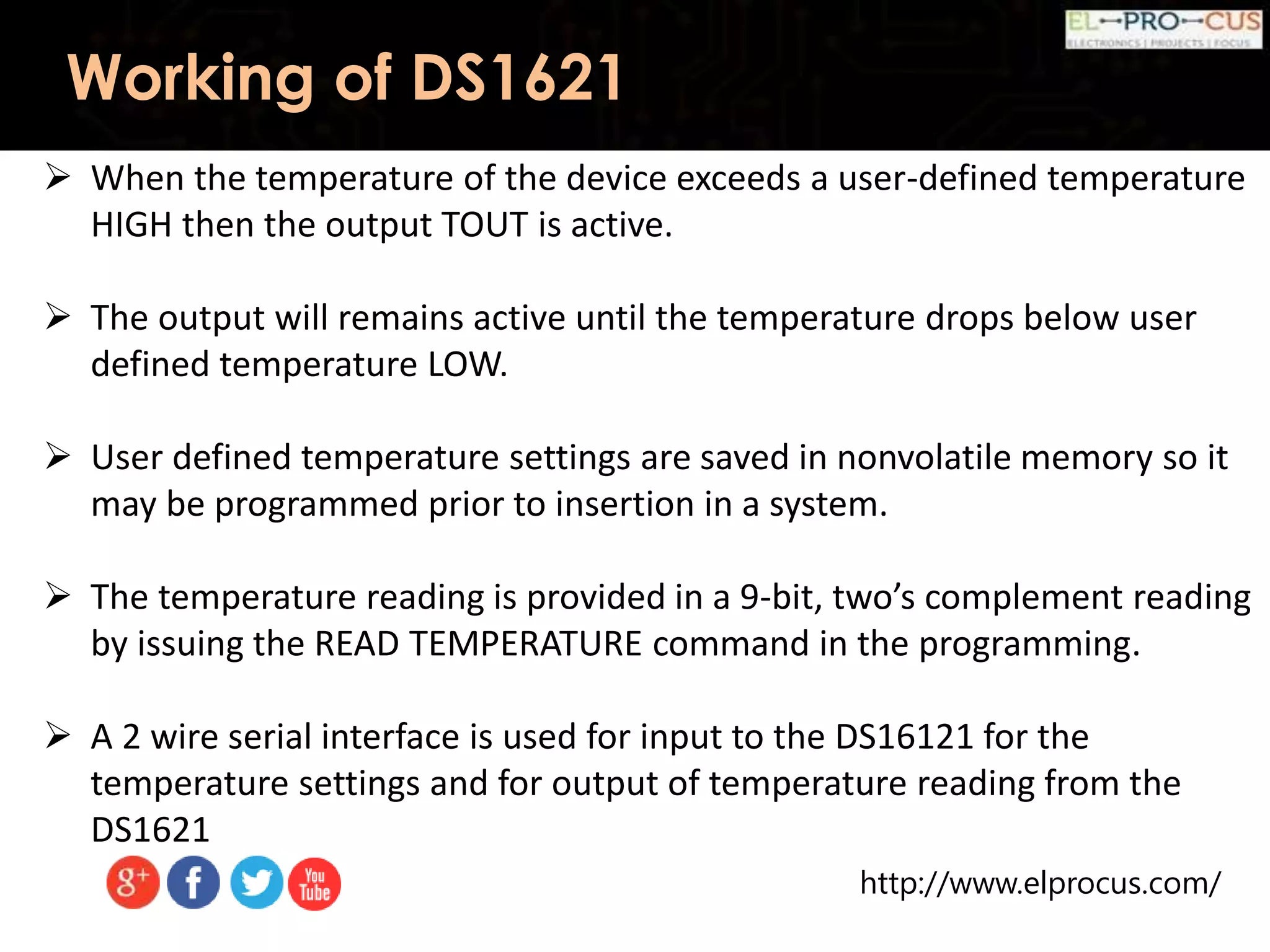http://www.elprocus.com/
Working of DS1621
 When the temperature of the device exceeds a user-defined temperature
HIGH then the output TOUT is active.
 The output will remains active until the temperature drops below user
defined temperature LOW.
 User defined temperature settings are saved in nonvolatile memory so it
may be programmed prior to insertion in a system.
 The temperature reading is provided in a 9-bit, two’s complement reading
by issuing the READ TEMPERATURE command in the programming.
 A 2 wire serial interface is used for input to the DS16121 for the
temperature settings and for output of temperature reading from the
DS1621
 