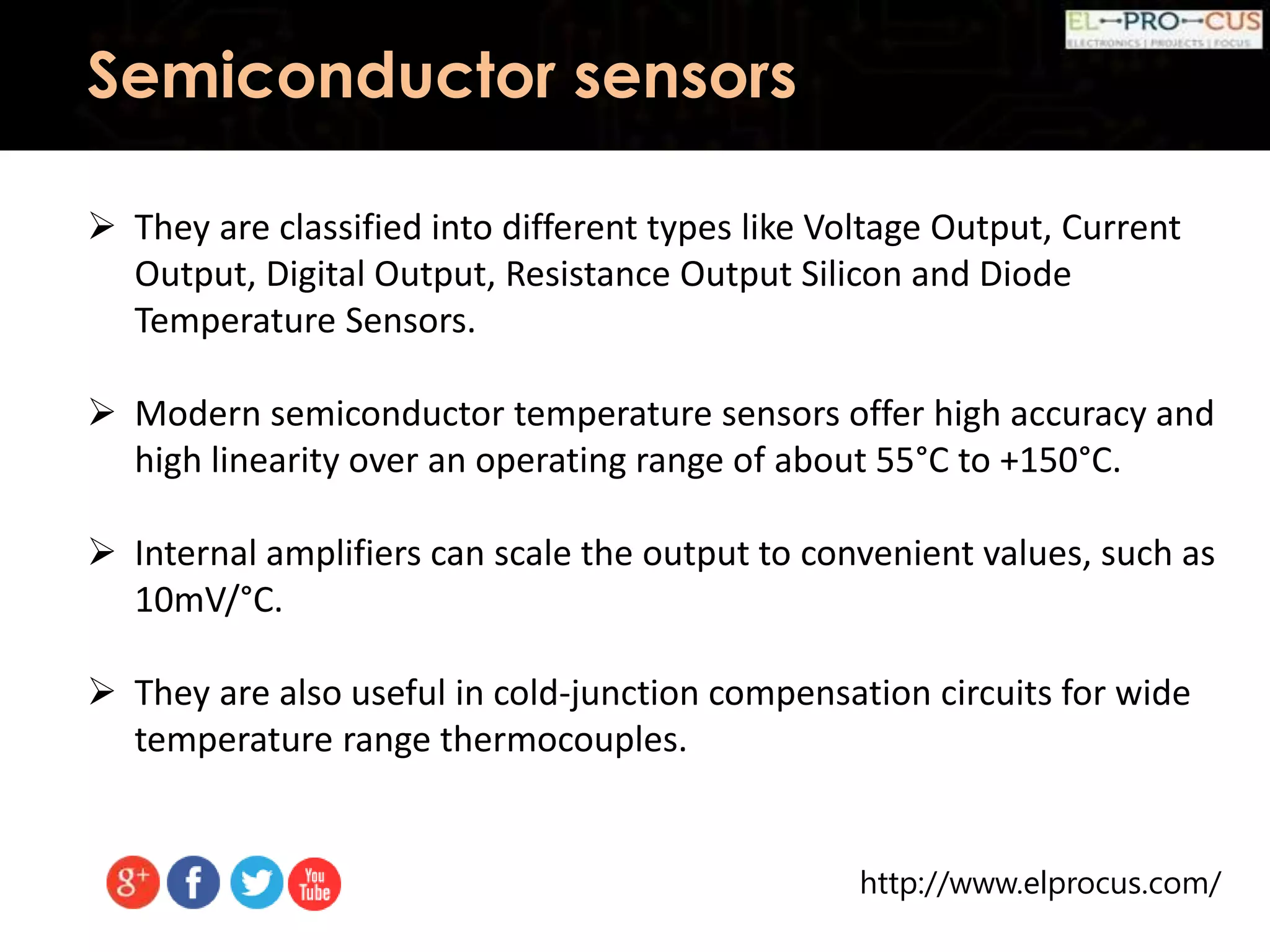 http://www.elprocus.com/
Semiconductor sensors
 They are classified into different types like Voltage Output, Current
Output, Digital Output, Resistance Output Silicon and Diode
Temperature Sensors.
 Modern semiconductor temperature sensors offer high accuracy and
high linearity over an operating range of about 55°C to +150°C.
 Internal amplifiers can scale the output to convenient values, such as
10mV/°C.
 They are also useful in cold-junction compensation circuits for wide
temperature range thermocouples.
 