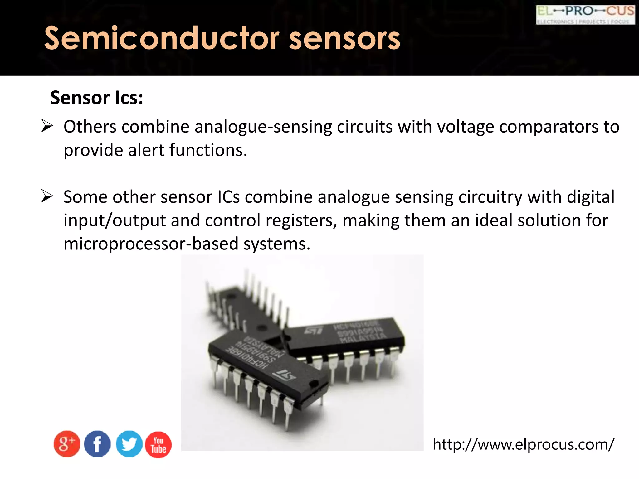 http://www.elprocus.com/
Semiconductor sensors
Sensor Ics:
 Others combine analogue-sensing circuits with voltage comparators to
provide alert functions.
 Some other sensor ICs combine analogue sensing circuitry with digital
input/output and control registers, making them an ideal solution for
microprocessor-based systems.
 