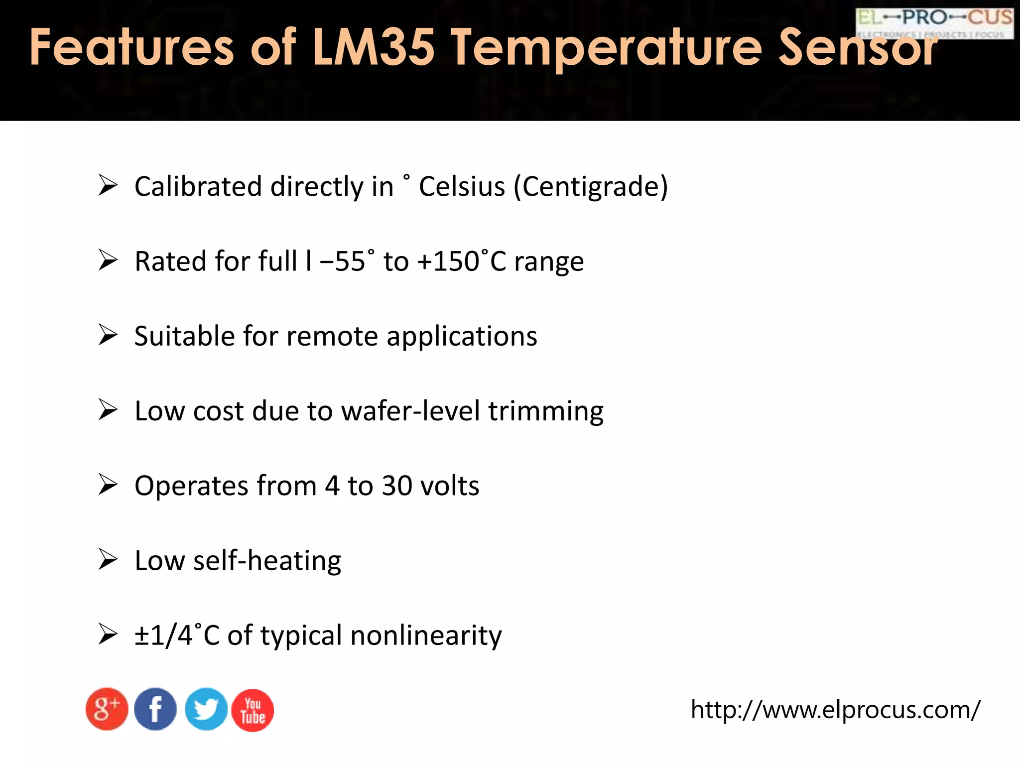 http://www.elprocus.com/
Features of LM35 Temperature Sensor
 Calibrated directly in ˚ Celsius (Centigrade)
 Rated for full l −55˚ to +150˚C range
 Suitable for remote applications
 Low cost due to wafer-level trimming
 Operates from 4 to 30 volts
 Low self-heating
 ±1/4˚C of typical nonlinearity
 