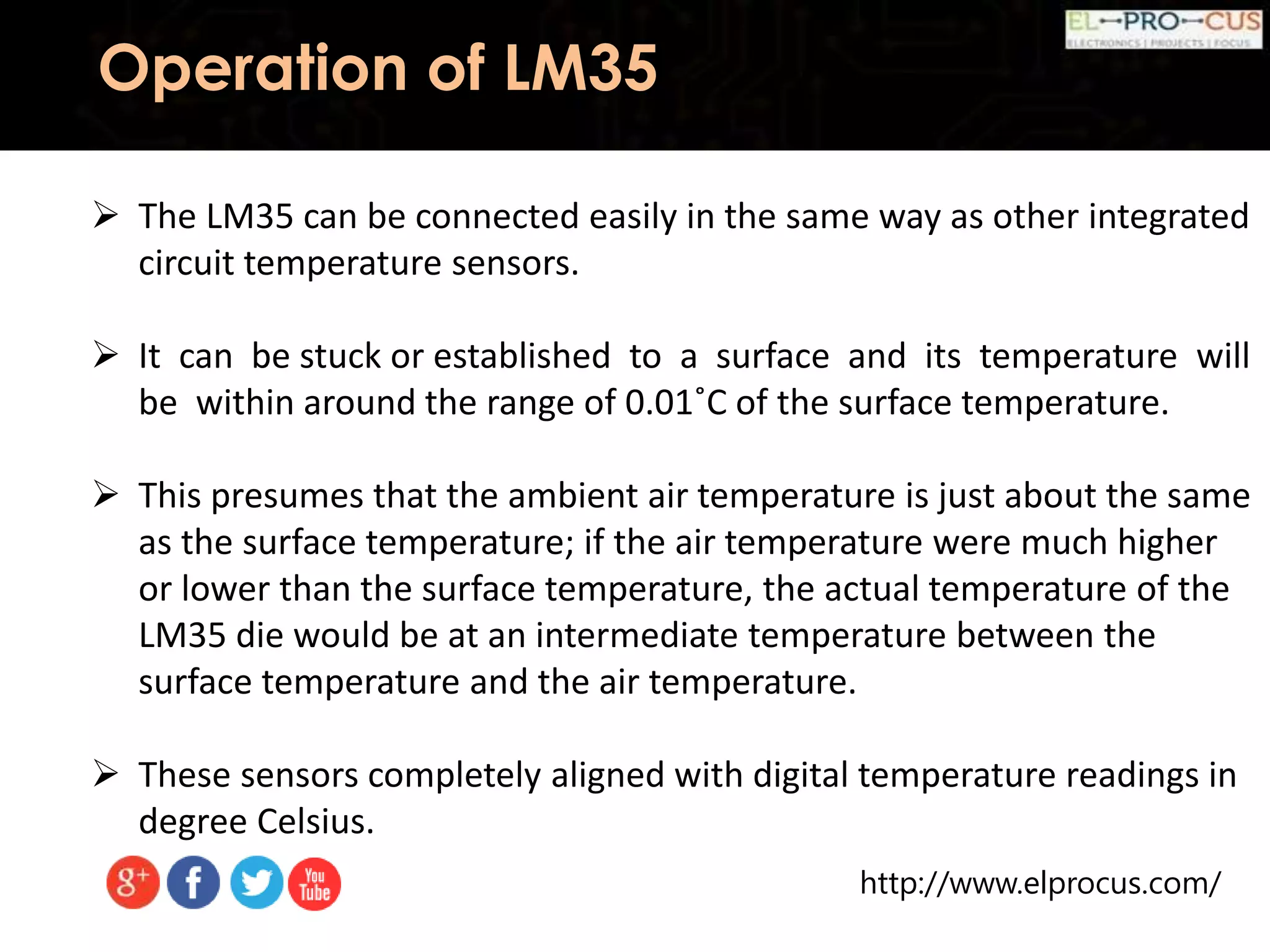 http://www.elprocus.com/
Operation of LM35
 The LM35 can be connected easily in the same way as other integrated
circuit temperature sensors.
 It can be stuck or established to a surface and its temperature will
be within around the range of 0.01˚C of the surface temperature.
 This presumes that the ambient air temperature is just about the same
as the surface temperature; if the air temperature were much higher
or lower than the surface temperature, the actual temperature of the
LM35 die would be at an intermediate temperature between the
surface temperature and the air temperature.
 These sensors completely aligned with digital temperature readings in
degree Celsius.
 