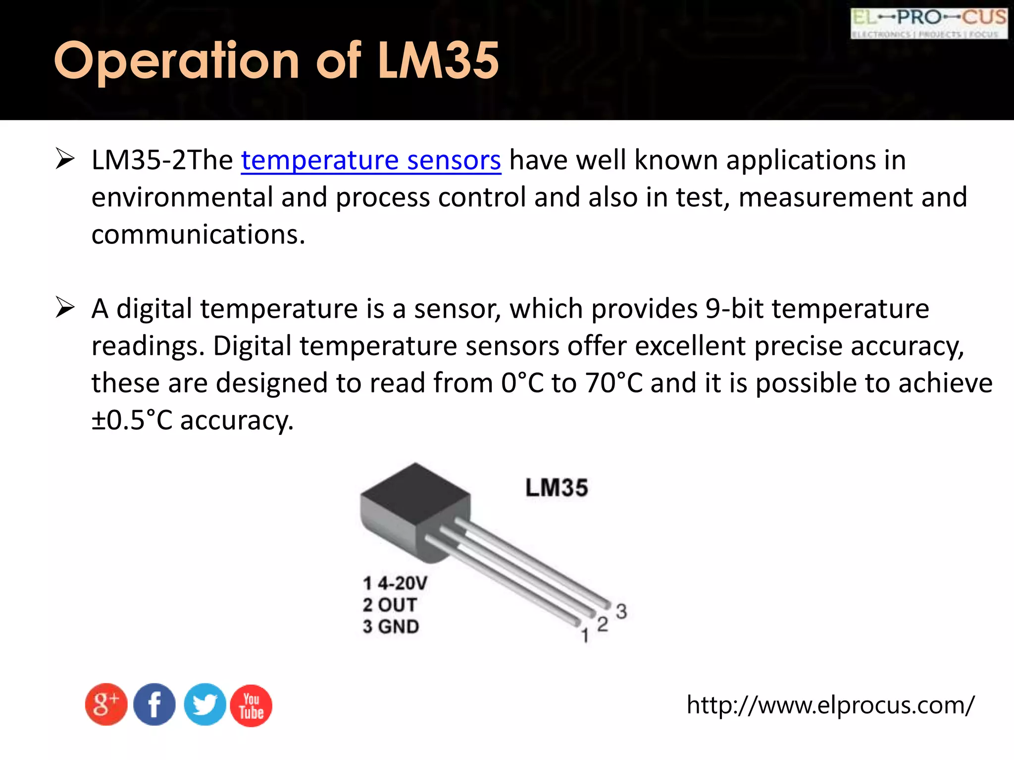 http://www.elprocus.com/
Operation of LM35
 LM35-2The temperature sensors have well known applications in
environmental and process control and also in test, measurement and
communications.
 A digital temperature is a sensor, which provides 9-bit temperature
readings. Digital temperature sensors offer excellent precise accuracy,
these are designed to read from 0°C to 70°C and it is possible to achieve
±0.5°C accuracy.
 