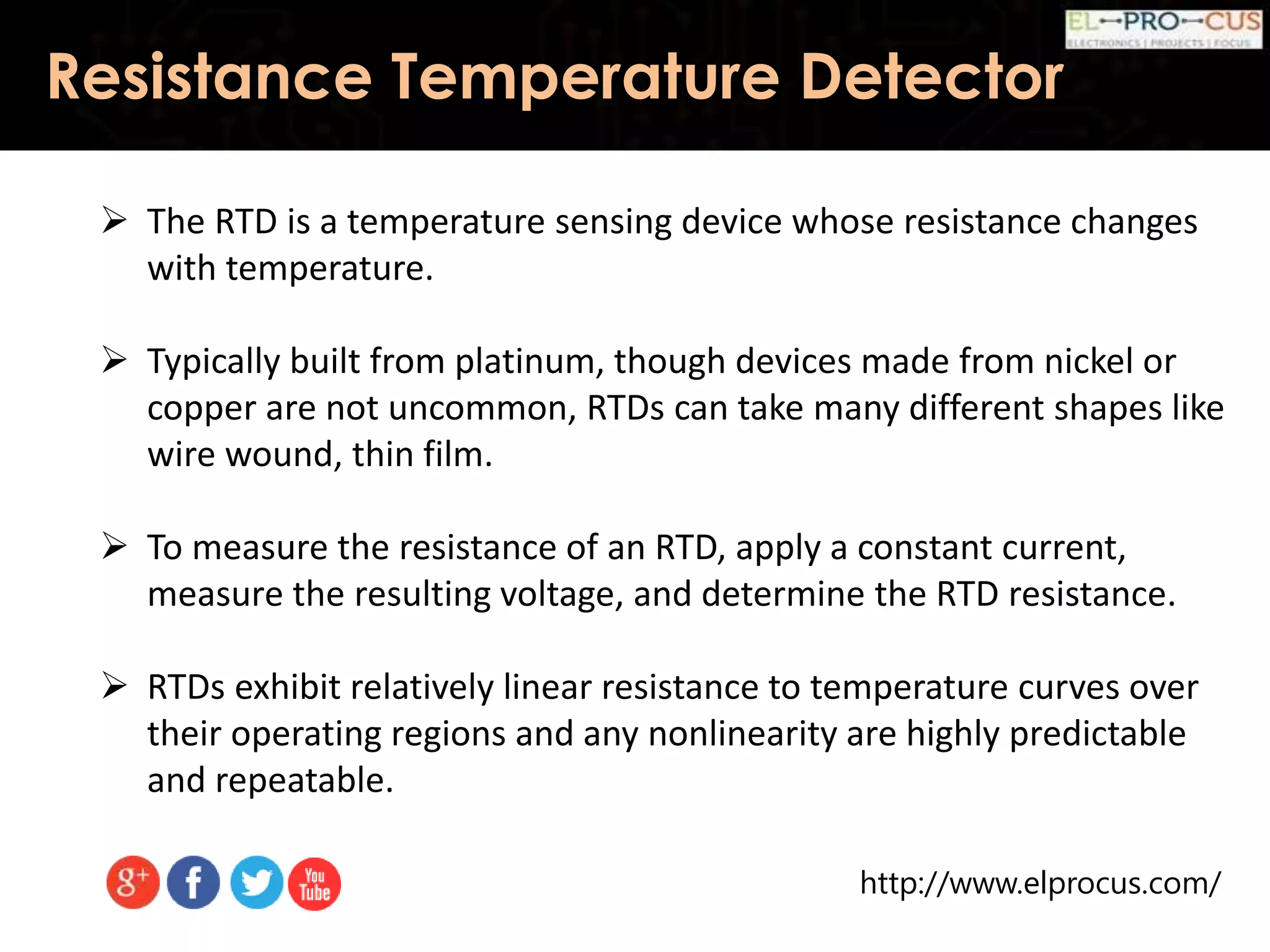 http://www.elprocus.com/
Resistance Temperature Detector
 The RTD is a temperature sensing device whose resistance changes
with temperature.
 Typically built from platinum, though devices made from nickel or
copper are not uncommon, RTDs can take many different shapes like
wire wound, thin film.
 To measure the resistance of an RTD, apply a constant current,
measure the resulting voltage, and determine the RTD resistance.
 RTDs exhibit relatively linear resistance to temperature curves over
their operating regions and any nonlinearity are highly predictable
and repeatable.
 