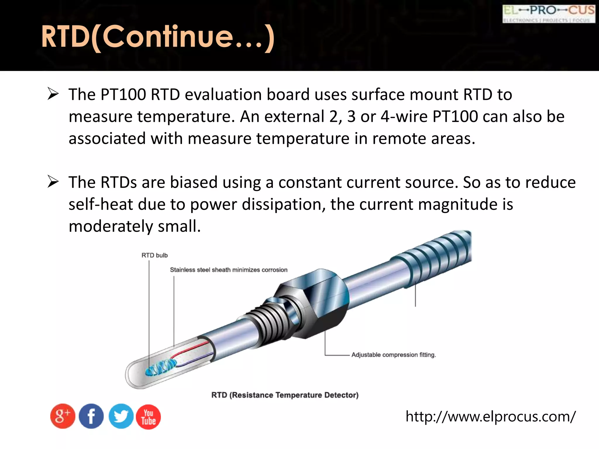 http://www.elprocus.com/
 The PT100 RTD evaluation board uses surface mount RTD to
measure temperature. An external 2, 3 or 4-wire PT100 can also be
associated with measure temperature in remote areas.
 The RTDs are biased using a constant current source. So as to reduce
self-heat due to power dissipation, the current magnitude is
moderately small.
RTD(Continue…)
 