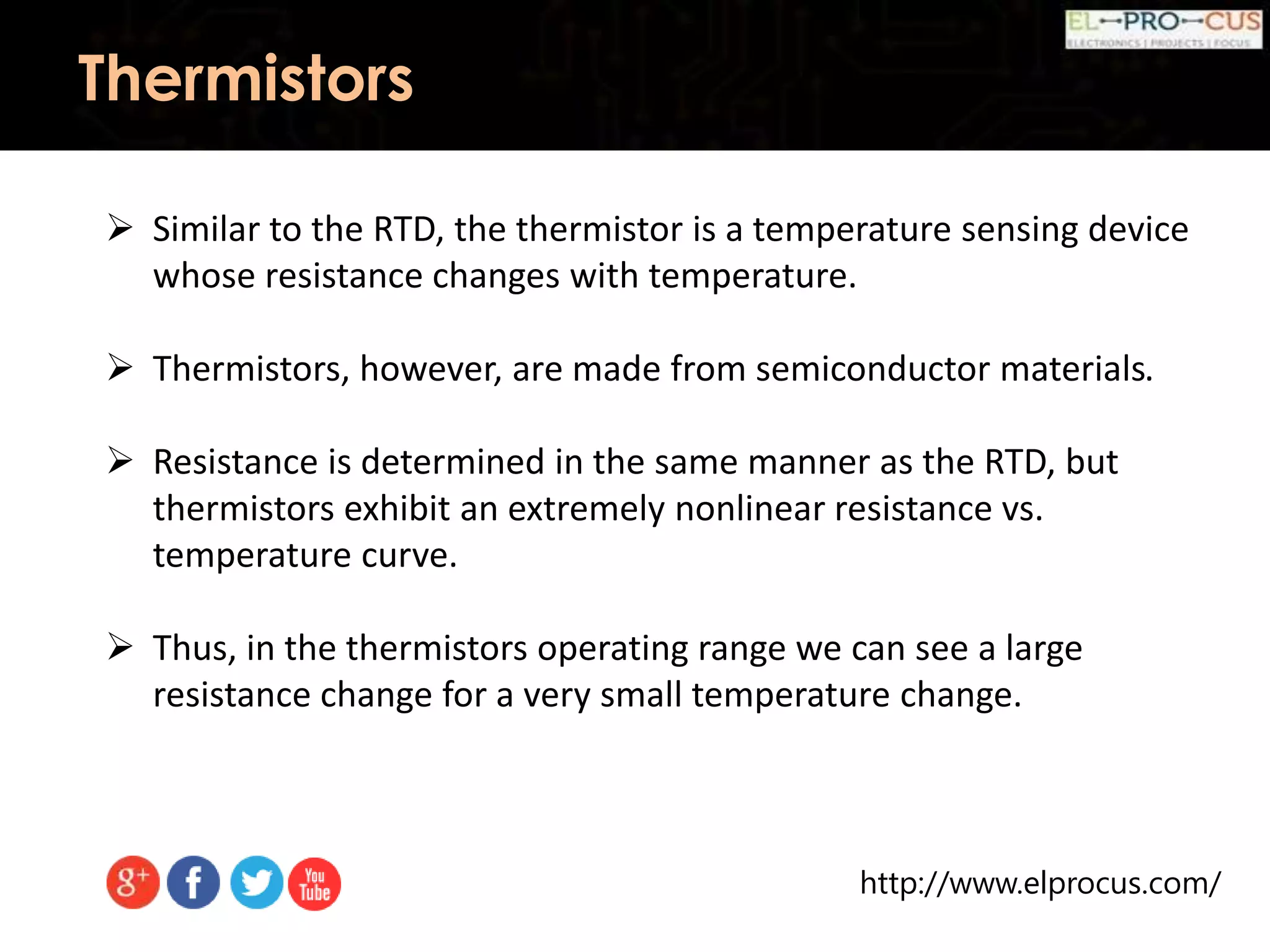 http://www.elprocus.com/
Thermistors
 Similar to the RTD, the thermistor is a temperature sensing device
whose resistance changes with temperature.
 Thermistors, however, are made from semiconductor materials.
 Resistance is determined in the same manner as the RTD, but
thermistors exhibit an extremely nonlinear resistance vs.
temperature curve.
 Thus, in the thermistors operating range we can see a large
resistance change for a very small temperature change.
 