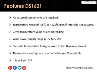 http://www.elprocus.com/
Features DS1621
 No external components are required.
 Temperature range of -55⁰C to +125⁰C in 0.5⁰ intervals is measured.
 Gives temperature value as a 9-bit reading.
 Wide power supply range (2.7V to 5.5V).
 Converts temperature to digital word in less than one second.
 Thermostatic settings are user definable and Non volatile.
 It is as 8-pin DIP.
 