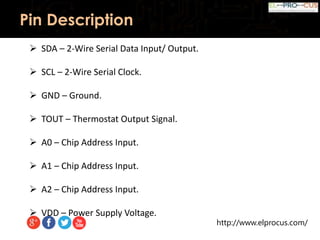 http://www.elprocus.com/
Pin Description
 SDA – 2-Wire Serial Data Input/ Output.
 SCL – 2-Wire Serial Clock.
 GND – Ground.
 TOUT – Thermostat Output Signal.
 A0 – Chip Address Input.
 A1 – Chip Address Input.
 A2 – Chip Address Input.
 VDD – Power Supply Voltage.
 