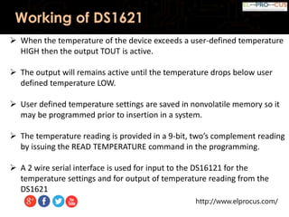 http://www.elprocus.com/
Working of DS1621
 When the temperature of the device exceeds a user-defined temperature
HIGH then the output TOUT is active.
 The output will remains active until the temperature drops below user
defined temperature LOW.
 User defined temperature settings are saved in nonvolatile memory so it
may be programmed prior to insertion in a system.
 The temperature reading is provided in a 9-bit, two’s complement reading
by issuing the READ TEMPERATURE command in the programming.
 A 2 wire serial interface is used for input to the DS16121 for the
temperature settings and for output of temperature reading from the
DS1621
 