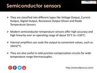 http://www.elprocus.com/
Semiconductor sensors
 They are classified into different types like Voltage Output, Current
Output, Digital Output, Resistance Output Silicon and Diode
Temperature Sensors.
 Modern semiconductor temperature sensors offer high accuracy and
high linearity over an operating range of about 55°C to +150°C.
 Internal amplifiers can scale the output to convenient values, such as
10mV/°C.
 They are also useful in cold-junction compensation circuits for wide
temperature range thermocouples.
 