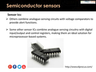 http://www.elprocus.com/
Semiconductor sensors
Sensor Ics:
 Others combine analogue-sensing circuits with voltage comparators to
provide alert functions.
 Some other sensor ICs combine analogue sensing circuitry with digital
input/output and control registers, making them an ideal solution for
microprocessor-based systems.
 