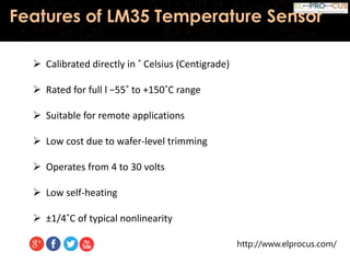 http://www.elprocus.com/
Features of LM35 Temperature Sensor
 Calibrated directly in ˚ Celsius (Centigrade)
 Rated for full l −55˚ to +150˚C range
 Suitable for remote applications
 Low cost due to wafer-level trimming
 Operates from 4 to 30 volts
 Low self-heating
 ±1/4˚C of typical nonlinearity
 