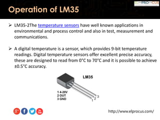 http://www.elprocus.com/
Operation of LM35
 LM35-2The temperature sensors have well known applications in
environmental and process control and also in test, measurement and
communications.
 A digital temperature is a sensor, which provides 9-bit temperature
readings. Digital temperature sensors offer excellent precise accuracy,
these are designed to read from 0°C to 70°C and it is possible to achieve
±0.5°C accuracy.
 
