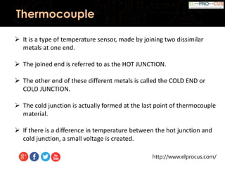 http://www.elprocus.com/
Thermocouple
 It is a type of temperature sensor, made by joining two dissimilar
metals at one end.
 The joined end is referred to as the HOT JUNCTION.
 The other end of these different metals is called the COLD END or
COLD JUNCTION.
 The cold junction is actually formed at the last point of thermocouple
material.
 If there is a difference in temperature between the hot junction and
cold junction, a small voltage is created.
 
