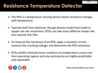 http://www.elprocus.com/
Resistance Temperature Detector
 The RTD is a temperature sensing device whose resistance changes
with temperature.
 Typically built from platinum, though devices made from nickel or
copper are not uncommon, RTDs can take many different shapes like
wire wound, thin film.
 To measure the resistance of an RTD, apply a constant current,
measure the resulting voltage, and determine the RTD resistance.
 RTDs exhibit relatively linear resistance to temperature curves over
their operating regions and any nonlinearity are highly predictable
and repeatable.
 