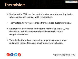 http://www.elprocus.com/
Thermistors
 Similar to the RTD, the thermistor is a temperature sensing device
whose resistance changes with temperature.
 Thermistors, however, are made from semiconductor materials.
 Resistance is determined in the same manner as the RTD, but
thermistors exhibit an extremely nonlinear resistance vs.
temperature curve.
 Thus, in the thermistors operating range we can see a large
resistance change for a very small temperature change.
 