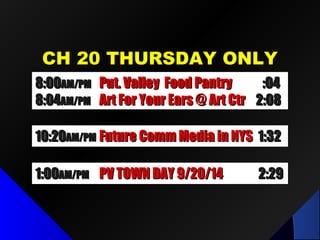 CH 20 THURSDAY ONLYCH 20 THURSDAY ONLY
1:001:00AM/PMAM/PM PV TOWN DAY 9/20/14PV TOWN DAY 9/20/14 2:292:29
8:008:00AM/PMAM/PM Put. Valley Food PantryPut. Valley Food Pantry :04:04
8:048:04AM/PMAM/PM Art For Your Ears @ Art CtrArt For Your Ears @ Art Ctr 2:082:08
10:2010:20AM/PMAM/PM Future Comm Media in NYSFuture Comm Media in NYS 1:321:32
 
