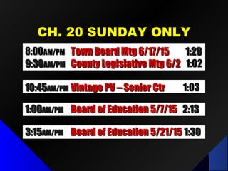 CH. 20 SUNDAY ONLYCH. 20 SUNDAY ONLY
1:001:00AM/PMAM/PM Board of Education 5/7/15Board of Education 5/7/15 2:132:13
10:4510:45AM/PMAM/PM Vintage PV – Senior CtrVintage PV – Senior Ctr 1:031:03
3:153:15AM/PMAM/PM Board of Education 5/21/15Board of Education 5/21/15 1:301:30
8:008:00AM/PMAM/PM Town Board Mtg 6/17/15Town Board Mtg 6/17/15 1:281:28
9:309:30AM/PMAM/PM County Legislative Mtg 6/2County Legislative Mtg 6/2 1:021:02
 