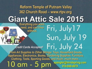 Reform Temple of Putnam ValleyReform Temple of Putnam Valley
362 Church Road – www.rtpv.org362 Church Road – www.rtpv.org
Giant Attic Sale 2015Giant Attic Sale 2015
From Art Supplies to Zither Strings:From Art Supplies to Zither Strings: Toys, Household Goods,Toys, Household Goods,
Appliances, Electronics, Books, Gardening Supplies, Furniture,Appliances, Electronics, Books, Gardening Supplies, Furniture,
Clothing, Tools, Sporting Goods, and much, much more…Clothing, Tools, Sporting Goods, and much, much more…
Everything you want,Everything you want,
need, and can’t liveneed, and can’t live
without.without.
Credit Cards Accepted!Credit Cards Accepted!
spangler@mindspring.comspangler@mindspring.com
914-949-4679914-949-4679
 