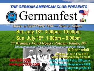 THE GERMAN-AMERICAN CLUB PRESENTSTHE GERMAN-AMERICAN CLUB PRESENTS
Under a Giant Party Tent — Rain or Shine!Under a Giant Party Tent — Rain or Shine!
Sat. July 18Sat. July 18thth
3:00pm– 10:00pm3:00pm– 10:00pm
Sun. July 19Sun. July 19thth
1:00pm – 8:00pm1:00pm – 8:00pm
11 Kramers Pond Road • Putnam Valley, NY11 Kramers Pond Road • Putnam Valley, NY
Entertainment by THE SPITZBAUM plus Accordian Music!Entertainment by THE SPITZBAUM plus Accordian Music!
845-528-5800845-528-5800
www.gac1936.comwww.gac1936.com
$10 per adult$10 per adult
Children under 14 are FREEChildren under 14 are FREE
when accompanied by an adultwhen accompanied by an adult
Germanfest
Active & Retired Police Officers +Active & Retired Police Officers +
All Emergency Responders FREEAll Emergency Responders FREE
On Sunday with proper IDOn Sunday with proper ID
 
