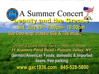 THE GERMAN-AMERICAN CLUB PRESENTS
“Beauty and the Grease”“Beauty and the Grease”
Sat. July 25Sat. July 25thth
7:00pm– 10:00pm7:00pm– 10:00pm
50s Doo-wop, classic 60s & 70s music50s Doo-wop, classic 60s & 70s music
Under a Giant Party Tent — Rain or Shine!Under a Giant Party Tent — Rain or Shine!
11 Kramers Pond Road • Putnam Valley, NY11 Kramers Pond Road • Putnam Valley, NY
German/American Foods, domestic & importedGerman/American Foods, domestic & imported
beers, free parkingbeers, free parking
www.gac1936.com 845-528-5800www.gac1936.com 845-528-5800
A Summer Concert
 