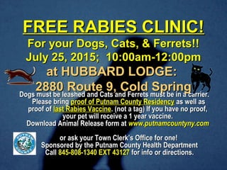 FREE RABIES CLINIC!FREE RABIES CLINIC!
For your Dogs, Cats, & Ferrets!!For your Dogs, Cats, & Ferrets!!
July 25, 2015; 10:00am-12:00pmJuly 25, 2015; 10:00am-12:00pm
at HUBBARD LODGE:at HUBBARD LODGE:
2880 Route 9, Cold Spring2880 Route 9, Cold Spring
Dogs must be leashed and Cats and Ferrets must be in a carrier.Dogs must be leashed and Cats and Ferrets must be in a carrier.
Please bringPlease bring proof of Putnam County Residencyproof of Putnam County Residency as well asas well as
proof ofproof of last Rabies Vaccinelast Rabies Vaccine. (not a tag) If you have no proof,. (not a tag) If you have no proof,
your pet will receive a 1 year vaccine.your pet will receive a 1 year vaccine.
Download Animal Release form atDownload Animal Release form at www.putnamcountyny.comwww.putnamcountyny.com
or ask your Town Clerk’s Office for one!or ask your Town Clerk’s Office for one!
Sponsored by the Putnam County Health DepartmentSponsored by the Putnam County Health Department
CallCall 845-808-1340 EXT 43127845-808-1340 EXT 43127 for info or directions.for info or directions.
 