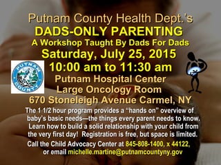 Putnam County Health Dept.’sPutnam County Health Dept.’s
DADS-ONLY PARENTINGDADS-ONLY PARENTING
A Workshop Taught By Dads For DadsA Workshop Taught By Dads For Dads
Saturday, July 25, 2015Saturday, July 25, 2015
10:00 am to 11:30 am10:00 am to 11:30 am
Putnam Hospital CenterPutnam Hospital Center
Large Oncology RoomLarge Oncology Room
670 Stoneleigh Avenue Carmel, NY670 Stoneleigh Avenue Carmel, NY
The 1 1/2 hour program provides a “hands on” overview ofThe 1 1/2 hour program provides a “hands on” overview of
baby’s basic needs—the things every parent needs to know.baby’s basic needs—the things every parent needs to know.
Learn how to build a solid relationship with your child fromLearn how to build a solid relationship with your child from
the very first day! Registration is free, but space is limited.the very first day! Registration is free, but space is limited.
Call the Child Advocacy Center atCall the Child Advocacy Center at 845-808-1400, x 44122,845-808-1400, x 44122,
or emailor email michelle.martine@putnamcountyny.govmichelle.martine@putnamcountyny.gov
 