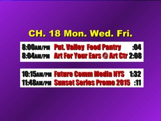 CH. 18 Mon. Wed. Fri.CH. 18 Mon. Wed. Fri.
8:008:00AM/PMAM/PM Put. Valley Food PantryPut. Valley Food Pantry :04:04
8:048:04AM/PMAM/PM Art For Your Ears @ Art CtrArt For Your Ears @ Art Ctr 2:082:08
10:1510:15AM/PMAM/PM Future Comm Media NYSFuture Comm Media NYS 1:321:32
11:4811:48AM/PMAM/PM Sunset Series Promo 2015Sunset Series Promo 2015 :11:11
 