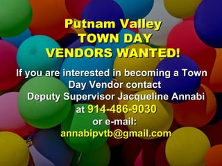 Putnam ValleyPutnam Valley
TOWN DAYTOWN DAY
VENDORS WANTED!VENDORS WANTED!
If you are interested in becoming a TownIf you are interested in becoming a Town
Day Vendor contactDay Vendor contact
Deputy Supervisor Jacqueline AnnabiDeputy Supervisor Jacqueline Annabi
atat 914-486-9030914-486-9030
or e-mail:or e-mail:
annabipvtb@gmail.comannabipvtb@gmail.com
 