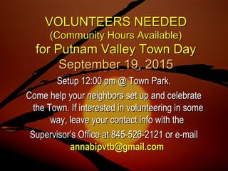 VOLUNTEERS NEEDEDVOLUNTEERS NEEDED
(Community Hours Available)(Community Hours Available)
for Putnam Valley Town Dayfor Putnam Valley Town Day
September 19, 2015September 19, 2015
Setup 12:00 pm @ Town Park.Setup 12:00 pm @ Town Park.
Come help your neighbors set up and celebrateCome help your neighbors set up and celebrate
the Town. If interested in volunteering in somethe Town. If interested in volunteering in some
way, leave your contact info with theway, leave your contact info with the
Supervisor’s Office at 845-526-2121 or e-mailSupervisor’s Office at 845-526-2121 or e-mail
annabipvtb@gmail.comannabipvtb@gmail.com
 