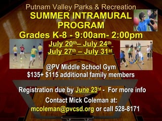 Putnam Valley Parks & RecreationPutnam Valley Parks & Recreation
SUMMER INTRAMURALSUMMER INTRAMURAL
PROGRAMPROGRAM
Grades K-8 - 9:00am- 2:00pmGrades K-8 - 9:00am- 2:00pm
July 20July 20thth
– July 24– July 24thth
July 27July 27thth
– July 31– July 31stst
@PV Middle School Gym@PV Middle School Gym
$135+ $115 additional family members$135+ $115 additional family members
Registration due byRegistration due by June 23June 23rdrd
- For more info- For more info
Contact Mick Coleman at:Contact Mick Coleman at:
mcoleman@pvcsd.orgmcoleman@pvcsd.org or call 528-8171or call 528-8171
 